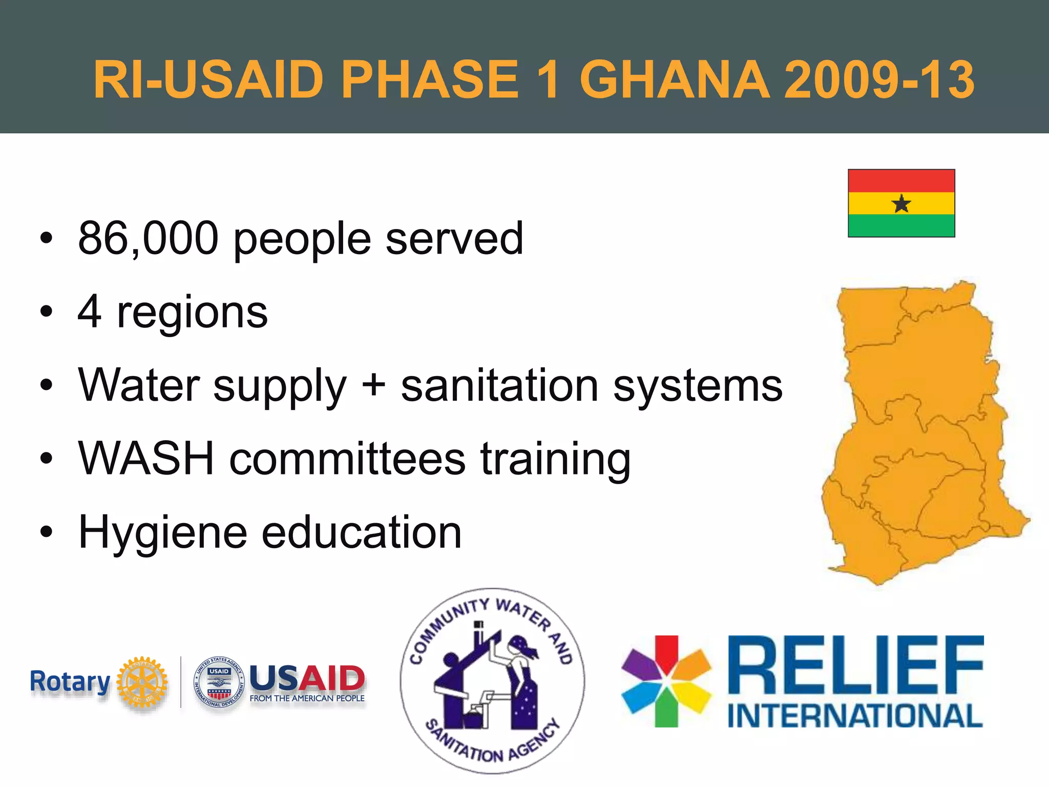 RI-USAID PHASE 1 GHANA 2009-13
• 86,000 people served
• 4 regions
• Water supply + sanitation systems
• WASH committees training
• Hygiene education
 