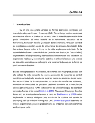 12
CAPÍTULO I
1 Introducción
Hoy en día, una amplia variedad de formas geometrías complejas son
manufacturados con tornos y fresas de CNC. Sin embargo existen numerosas
variables que afectan el proceso de torneado como la selección del material de la
pieza, condiciones de corte, material de la herramienta, secuencia de la
herramienta, lubricación de corte y selección de la herramienta. Una gran cantidad
de investigaciones existen acerca del primer tema. Sin embargo, la selección de la
herramienta basada sobre la forma no ha sido ampliamente estudiada. En la
actualidad el software comercial de CAM (Manufactura Asistida por Computadora)
deja esta tarea a los operadores y diseñadores quienes lo hacen esto basado en su
experiencia, habilidad y conocimiento. Debido a lo antes mencionado una técnica
de selección automática que seleccione una herramienta basada en la forma es
particularmente deseable.
El área en los procesos de manufactura, la demanda para mejor productividad con
alta calidad ha sido constante. La nueva generación de máquinas de control
numérico computarizado, se debe de tomar en cuenta los siguientes temas como:
los errores totales de la compensación, conceptos de manufactura autónoma,
monitoreo de condiciones de procesos, desarrollo comercial de la manufactura
asistida por computadora (CAM) y el desarrollo de un sistema capaz de reconocer
complejas formas, entre otros (Mekid et al, 2009). Algunas contribuciones de estos
temas son las investigaciones llevadas a cabo por Rodríguez et al (2008) quien
implementa un sensor inteligente para monitorear la corriente del estado de
arranque y paro de un motor en máquinas CNC, Eladawi et al (2003) desarrolla un
método experimental aplicando procesamiento de imágenes para seleccionar los
parámetros de corte.
 