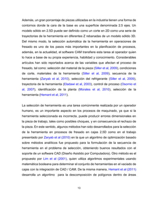 13
Además, un gran porcentaje de piezas utilizadas en la industria tienen una forma de
contornos donde la cara de la base es una superficie denominada 2.5 ejes. Un
modelo sólido en 2.5D puede ser definido como un corte en 2D como una serie de
trayectorias de la herramienta en diferentes Z rebanadas de un modelo sólido 3D.
Del mismo modo, la selección automática de la herramienta en operaciones de
fresado es uno de los pasos más importantes en la planificación de procesos,
además, en la actualidad, el software CAM transfiere esta tarea al operador quien
lo hace a base de su propia experiencia, habilidad y conocimiento. Considerables
artículos han sido reportados acerca de las variables que afectan el proceso de
fresado, tal como: selección del material de la pieza (Siller et al, 2009), condiciones
de corte, materiales de la herramienta (Siller et al, 2009), secuencia de la
herramienta (Zaryab et al, 2010), selección del refrigerante (Siller et al, 2009),
trayectoria de la herramienta (Eladawi et al, 2003), control de proceso (Osornio et
al, 2007), identificación de la planta (Morales et al, 2010), selección de la
herramienta (Hemant et al, 2011).
La selección de herramienta es una tarea comúnmente realizada por un operador
humano, es un importante aspecto en los procesos de maquinado, ya que si la
herramienta seleccionada es incorrecta, puede producir errores dimensionales en
la pieza de trabajo, tales como posibles choques, y en consecuencia el rechazo de
la pieza. En este sentido, algunos métodos han sido desarrollados para la selección
de la herramienta en procesos de fresado en cajas 2.5D como en el trabajo
presentado por Zaryab et al (2010) en la que un algoritmo de optimización basado
sobre métodos analíticos fue propuesto para la formulación de la secuencia de
herramienta en el problema de selección, obteniendo buenos resultados con el
soporte de un software CAD (Diseño Asistido por Computadora). Otro método es el
propuesto por Lim et al (2001), quien utiliza algoritmos experimentales usando
matemática booleana para determinar el conjunto de herramientas en el vaciado de
cajas con la integración de CAD / CAM. De la misma manera, Hemant et al (2011)
desarrolla un algoritmo para la descomposición de polígonos dentro de áreas
 