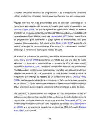 14
convexas utilizando dinámica de programación. Las investigaciones anteriores
utilizan un algoritmo complejo y cierta intervención humana que aún es necesaria.
Algunos métodos han sido desarrollados para la selección automática de la
herramienta en procesos de torneado o fresado tales como el presentado por
Bouaziz y Zghal, (2008) en que un algoritmo de optimización basado en modelos
analíticos fue propuesto para maquinar cajas 3D obteniendo buenos resultados solo
para cajas prismáticas. O el propuesto por Hemant et al., (2011) quien usa dinámica
de programación para determinar el juego óptimo de herramientas, solo para
maquinar cajas poligonales. Del mismo modo Chun et al., (2007) presenta una
técnica para cajas de formas arbitrarias. Ellos usaron un procedimiento vinculado
para elegir la herramienta óptima para fresado de cajas.
En el caso de problemas de selección y secuencia de herramientas en máquinas
torno, Oral y Cemal, (2004) presentaron un método que usa una base de reglas
extensas con información características compuesta de años de conocimiento
heurístico. Edalew et al., (2001) desarrollo un módulo de datos de una aproximación
híbrida basada en conocimientos matemáticos y heurístico para seleccionar el mejor
juego de herramientas de corte, parámetros de corte óptimos, tiempos y costos de
maquinado, Sin embargo se necesita de un conocimiento previo. Chung y Peng,
(2004), Usa las características de reconocimiento con la forma de la pieza contenida
en un formato DXF para seleccionar una correcta operación usando una dinámica
SQL y criterios de búsqueda para seleccionar la herramienta de la base de datos.
Por otro lado, el procesamiento de imágenes ha sido ampliamente usado en
aplicaciones en las que los estudios de las condiciones de corte afectan como: la
rugosidad en un simple proceso de torneado de acuerdo a Sarma et al., (2008); Las
predicciones de las condiciones de corte en proceso de fresado por Gadelmawla et
al., (2009), y la generación de trayectorias en máquinas CNC de fresado (Eladawi
et al., 2003) son incluidas.
 