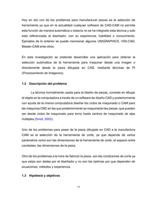 17
Hoy en día uno de los problemas para manufacturar piezas es la selección de
herramienta ya que en la actualidad cualquier software de CAD-CAM no permite
esta función de manera automática o todavía no se ha integrado esta técnica y solo
esta referenciada al diseñador, con su experiencia, habilidad o conocimiento.
Ejemplos de lo anterior se puede mencionar algunos UNIGRAPHICS, VISI-CAD,
Master-CAM ente otros.
En esta investigación se pretende desarrollar una aplicación para obtener la
selección automática de la herramienta para maquinar desde una imagen o
directamente desde la pieza dibujada en CAD, mediante técnicas de PI
(Procesamiento de Imágenes).
1.2 Descripción del problema
La técnica normalmente usada para el diseño de piezas, consiste en dibujar
el objeto en la computadora a través de un software de diseño CAD y posteriormente
con ayuda de la misma computadora diseñar los ciclos de maquinado o CAM para
las máquinas CNC en las que posteriormente se maquinarán las piezas; que pueden
ser desde ciclos de maquinado para torno hasta centros de maquinado de ejes
múltiples (Smid, 2003).
Uno de los problemas para pasar de la pieza dibujada en CAD a la manufactura
CAM es la selección de la herramienta de corte, ya que depende de varios
parámetros como son las dimensiones de la herramienta de corte, el espacio entre
cavidades, las dimensiones de la pieza.
Otro de los problemas a la hora de fabricar la pieza, son las condiciones de corte ya
que estas son dadas por el diseñador y no son las óptimas por que dependen de
ecuaciones, métodos y experiencia.
1.3 Hipótesis y objetivos
 