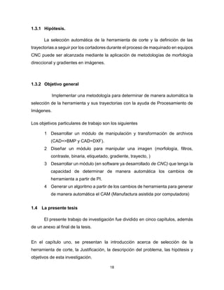 18
1.3.1 Hipótesis.
La selección automática de la herramienta de corte y la definición de las
trayectorias a seguir por los cortadores durante el proceso de maquinado en equipos
CNC puede ser alcanzada mediante la aplicación de metodologías de morfología
direccional y gradientes en imágenes.
1.3.2 Objetivo general
Implementar una metodología para determinar de manera automática la
selección de la herramienta y sus trayectorias con la ayuda de Procesamiento de
Imágenes.
Los objetivos particulares de trabajo son los siguientes
1 Desarrollar un módulo de manipulación y transformación de archivos
(CAD=>BMP y CAD=DXF).
2 Diseñar un módulo para manipular una imagen (morfología, filtros,
contraste, binaria, etiquetado, gradiente, trayecto, )
3 Desarrollar un módulo (en software ya desarrollado de CNC) que tenga la
capacidad de determinar de manera automática los cambios de
herramienta a partir de PI.
4 Generar un algoritmo a partir de los cambios de herramienta para generar
de manera automática el CAM (Manufactura asistida por computadora)
1.4 La presente tesis
El presente trabajo de investigación fue dividido en cinco capítulos, además
de un anexo al final de la tesis.
En el capítulo uno, se presentan la introducción acerca de selección de la
herramienta de corte, la Justificación, la descripción del problema, las hipótesis y
objetivos de esta investigación.
 