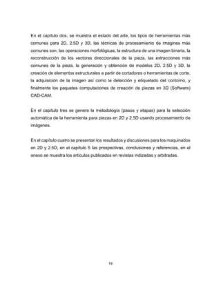 19
En el capítulo dos, se muestra el estado del arte, los tipos de herramientas más
comunes para 2D, 2.5D y 3D, las técnicas de procesamiento de imagines más
comunes son, las operaciones morfológicas, la estructura de una imagen binaria, la
reconstrucción de los vectores direccionales de la pieza, las extracciones más
comunes de la pieza, la generación y obtención de modelos 2D, 2.5D y 3D, la
creación de elementos estructurales a partir de cortadores o herramientas de corte,
la adquisición de la imagen así como la detección y etiquetado del contorno, y
finalmente los paquetes computaciones de creación de piezas en 3D (Software)
CAD-CAM.
En el capítulo tres se genera la metodología (pasos y etapas) para la selección
automática de la herramienta para piezas en 2D y 2.5D usando procesamiento de
imágenes.
En el capítulo cuatro se presentan los resultados y discusiones para los maquinados
en 2D y 2.5D, en el capítulo 5 las prospectivas, conclusiones y referencias, en el
anexo se muestra los artículos publicados en revistas indizadas y arbitradas.
 