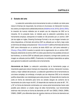 20
CAPÍTULO II
2 Estado del arte
La selección automática de la herramienta ha sido un método con éxito para
reducir el tiempo de maquinado, los errores en el proceso, la interacción humana,
los costos y la mejora de la calidad del producto (Astakhov et al, 2010), (Smid, 2003),
la creación de nuevos métodos por el amplio uso de máquinas de CNC en la
industria. En la presente tesis, el método para la selección automática de la
herramienta empieza, extrayendo el modelo en 3D proveído por un archivo .DXF
(de las siglas en ingles, Drawing Exchange Format) o de una imagen tomada con
otros dispositivos, el formato del archivo DXF es utilizado por su fácil y bajo costo
en términos de trabajo computacional. Tufoi et al (2011) define el formato del archivo
DXF como información en un archivo de texto ASCII con .dxf como extensión y
Chung y Peng (2004) muestra la sección de la organización de un archivo DXF.
Después obteniendo el archivo DXF en orden para disminuir los posibles errores en
las fronteras, un archivo DXF es utilizado para comparar y corregir este cuando una
imagen es utilizada (archivo BMP). Finalmente, la morfología matemática se aplica
para generar la selección automática de la herramienta.
Herramienta de Corte: La selección automática de la herramienta juega un
importante papel para reducir tiempos de maquinado, errores, interacción humana,
costos y mejor calidad del producto. La selección geométrica de la herramienta es
una tarea compleja; sin embargo, el amplio uso de máquinas CNC en la industria
justifica desarrollar una metodología para este proceso. El desarrollo de insertos de
corte en forma de diamante para torno es variado (ángulo de contorno de la
herramienta de corte mayor de 90°). El desarrollo de insertos de corte de 80°, 70°,
y 35° en forma de diamante combinados con varias porta herramientas hacen esto
posible para obtener un amplio rango de tales herramientas. Las herramientas
externas más comunes en forma de diamante con 80° son CNGG, CNGA, CNMA,
CNMG, CNMP y los diferentes tipos de insertos internos en forma de diamante son
 