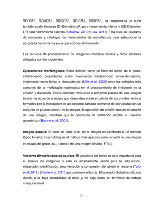 21
SCLCR/L, SDUCR/L, SDQCR/L, SD-CR/L, SSSCR/L, la herramienta de corte
también suele llamarse ID-Diámetro-L/R para herramienta interna y OD-Diámetro-
L/R para herramienta externa (Astakhov, 2010 y Leu, 2011). Esta tesis se usa datos
de manuales y catálogos de herramientas de manufactura para seleccionar la
apropiada herramienta para operaciones de torneado.
Las técnicas de procesamiento de imágenes modelos sólidos y otros sistemas
utilizados son los siguientes:
Operaciones morfológicas: Estos definen como un filtro del borde de la pieza,
satisfaciendo propiedades como: invariancia translacional, anti-extensividad,
incremento mono-tónico e idempotencia (Mllik et al, 2000) entre los métodos más
comunes de la morfología matemática en el procesamiento de imágenes es la
erosión y dilatación. Estos métodos remueven o adhieren píxeles de una imagen
binaria de acuerdo a reglas que dependen sobre el patrón de los píxeles vecinos
formados por la interacción de un conjunto llamado elemento de estructural con un
conjunto de píxeles dentro de la imagen, la operación de erosión reduce el tamaño
de una imagen, mientras que la operación de dilatación amplía su tamaño
geométrico (Barone et al, 2001).
Imagen binaria: El valor de cada píxel en la imagen es cambiada a un número
lógico binario; thresholding es el método más aplicado para convertir a una imagen
en escala de grises ),( jif dentro de una imagen binaria ),( jiB
f .
Vectores direccionales de la pieza: El gradiente del borde es muy importante para
el análisis de imágenes y este es ampliamente usado para la adquisición,
etiquetado, identificación, segmentación y compresión del objeto en escena (Tufoi
et al, 2011), (Kekre et al, 2010) para obtener el borde. El operador Sobel es utilizado
debido a la baja sensibilidad al ruido y de bajo costo en términos de trabajo
computacional.
 