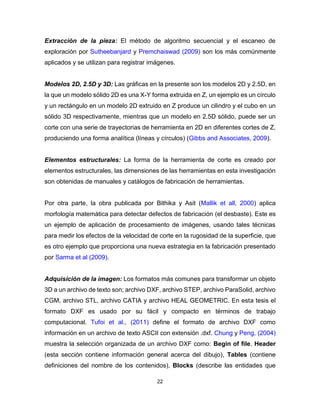 22
Extracción de la pieza: El método de algoritmo secuencial y el escaneo de
exploración por Sutheebanjard y Premchaiswad (2009) son los más comúnmente
aplicados y se utilizan para registrar imágenes.
Modelos 2D, 2.5D y 3D: Las gráficas en la presente son los modelos 2D y 2.5D, en
la que un modelo sólido 2D es una X-Y forma extruida en Z, un ejemplo es un círculo
y un rectángulo en un modelo 2D extruido en Z produce un cilindro y el cubo en un
sólido 3D respectivamente, mientras que un modelo en 2.5D sólido, puede ser un
corte con una serie de trayectorias de herramienta en 2D en diferentes cortes de Z,
produciendo una forma analítica (líneas y círculos) (Gibbs and Associates, 2009).
Elementos estructurales: La forma de la herramienta de corte es creado por
elementos estructurales, las dimensiones de las herramientas en esta investigación
son obtenidas de manuales y catálogos de fabricación de herramientas.
Por otra parte, la obra publicada por Bithika y Asit (Mallik et all, 2000) aplica
morfología matemática para detectar defectos de fabricación (el desbaste). Este es
un ejemplo de aplicación de procesamiento de imágenes, usando tales técnicas
para medir los efectos de la velocidad de corte en la rugosidad de la superficie, que
es otro ejemplo que proporciona una nueva estrategia en la fabricación presentado
por Sarma et al (2009).
Adquisición de la imagen: Los formatos más comunes para transformar un objeto
3D a un archivo de texto son; archivo DXF, archivo STEP, archivo ParaSolid, archivo
CGM, archivo STL, archivo CATIA y archivo HEAL GEOMETRIC. En esta tesis el
formato DXF es usado por su fácil y compacto en términos de trabajo
computacional. Tufoi et al., (2011) define el formato de archivo DXF como
información en un archivo de texto ASCII con extensión .dxf. Chung y Peng, (2004)
muestra la selección organizada de un archivo DXF como: Begin of file, Header
(esta sección contiene información general acerca del dibujo), Tables (contiene
definiciones del nombre de los contenidos), Blocks (describe las entidades que
 