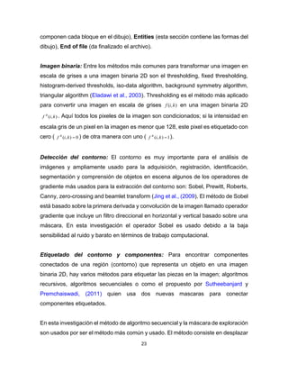 23
componen cada bloque en el dibujo), Entities (esta sección contiene las formas del
dibujo), End of file (da finalizado el archivo).
Imagen binaria: Entre los métodos más comunes para transformar una imagen en
escala de grises a una imagen binaria 2D son el thresholding, fixed thresholding,
histogram-derived thresholds, iso-data algorithm, background symmetry algorithm,
triangular algorithm (Eladawi et al., 2003). Thresholding es el método más aplicado
para convertir una imagen en escala de grises ),( kif en una imagen binaria 2D
),( kif B
. Aquí todos los pixeles de la imagen son condicionados; si la intensidad en
escala gris de un pixel en la imagen es menor que 128, este pixel es etiquetado con
cero ( 0),( kif B
) de otra manera con uno ( 1),( kif B
).
Detección del contorno: El contorno es muy importante para el análisis de
imágenes y ampliamente usado para la adquisición, registración, identificación,
segmentación y comprensión de objetos en escena algunos de los operadores de
gradiente más usados para la extracción del contorno son: Sobel, Prewitt, Roberts,
Canny, zero-crossing and beamlet transform (Jing et al., (2009). El método de Sobel
está basado sobre la primera derivada y convolución de la imagen llamado operador
gradiente que incluye un filtro direccional en horizontal y vertical basado sobre una
máscara. En esta investigación el operador Sobel es usado debido a la baja
sensibilidad al ruido y barato en términos de trabajo computacional.
Etiquetado del contorno y componentes: Para encontrar componentes
conectados de una región (contorno) que representa un objeto en una imagen
binaria 2D, hay varios métodos para etiquetar las piezas en la imagen; algoritmos
recursivos, algoritmos secuenciales o como el propuesto por Sutheebanjard y
Premchaiswadi, (2011) quien usa dos nuevas mascaras para conectar
componentes etiquetados.
En esta investigación el método de algoritmo secuencial y la máscara de exploración
son usados por ser el método más común y usado. El método consiste en desplazar
 