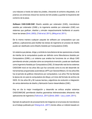 24
una máscara a través de todos los píxeles, checando el contorno etiquetado, si el
píxel es uno entonces checar los vecinos de 4x4 píxeles y guardar la trayectoria del
contorno de la pieza.
Software CAD-CAM-CAE: Diseño asistido por ordenador (CAD), manufactura
asistida por ordenador (CAM) y la ingeniería asistida por ordenador (CAE) son
sistemas que grafican, diseñan y simulan respectivamente facilitando al usuario
hacer las tareas (Smit, 2003), (Tufoi et al, 2011), (Ming et al, 2011).
De la misma manera cualquier paquete de software por computadora que usa
gráficos y aplicaciones para facilitar las tareas de ingeniería en proceso de diseño
puede ser clasificado como Diseño Asistido por Computadora (CAD).
Un sistema que planea, dirige y controla la manufactura de las operaciones a través
de interfaz de la computadora puede ser definido como Manufactura Asistida por
Computadora (CAM) y un sistema que analiza las funciones de un dibujo CAD
permitiendo simular y estudiar cómo se comporta la invención, puede ser clasificado
como Ingeniería Asistida por Computadora (CAE). El desarrollo real de los sistemas
CAD/CAM inició en los años 50s que fue conocida como la era del desarrollo de
herramientas programadas automáticas (APT) por General Motors. En los años 60s
fue el período de gráficos interactivos por computadora. Los años 70s fue llamada
la época de oro para la computadora de dibujo y el inicio del formato de archivo de
IGES. En los años 80 y 90 nuevas teorías y algoritmos de evolución e integración
de varios elementos de diseño y fabricación fueron desarrollados (CAE).
Hoy en día la mejor investigación y desarrollo se enfoca ampliar sistemas
CAD/CAM/CAE permitiendo diseños geometrías tridimensionales ofreciendo más
aplicaciones de ingeniería (Tufoi et al., 2011) (Smid, 2003 – Leu y Joshi, 2011).
Ejemplo de aplicación de procesamiento de imágenes en el proceso de manufactura
es el trabajo publicado por Cheng et al., (2011) donde utiliza un método basado en
 