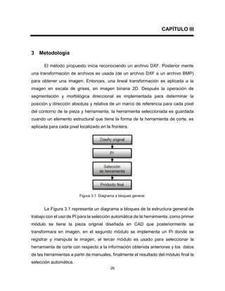 26
CAPÍTULO III
3 Metodología
El método propuesto inicia reconociendo un archivo DXF. Posterior mente
una transformación de archivos es usada (de un archivo DXF a un archivo BMP)
para obtener una imagen. Entonces, una lineal transformación es aplicada a la
imagen en escala de grises, en imagen binaria 2D. Después la operación de
segmentación y morfológica direccional es implementada para determinar la
posición y dirección absoluta y relativa de un marco de referencia para cada pixel
del contorno de la pieza y herramienta, la herramienta seleccionada es guardada
cuando un elemento estructural que tiene la forma de la herramienta de corte, es
aplicada para cada pixel localizado en la frontera.
Figura 3.1. Diagrama a bloques general.
La Figura 3.1 representa un diagrama a bloques de la estructura general de
trabajo con el uso de PI para la selección automática de la herramienta, como primer
módulo se tiene la pieza original diseñada en CAD que posteriormente se
transformara en imagen, en el segundo módulo se implementa un PI donde se
registrar y manipula la imagen, el tercer módulo es usado para seleccionar la
herramienta de corte con respecto a la información obtenida anteriores y los datos
de las herramientas a partir de manuales, finalmente el resultado del módulo final la
selección automática.
 