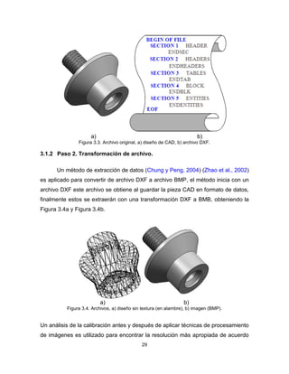 29
a) b)
Figura 3.3. Archivo original, a) diseño de CAD, b) archivo DXF.
3.1.2 Paso 2. Transformación de archivo.
Un método de extracción de datos (Chung y Peng, 2004) (Zhao et al., 2002)
es aplicado para convertir de archivo DXF a archivo BMP, el método inicia con un
archivo DXF este archivo se obtiene al guardar la pieza CAD en formato de datos,
finalmente estos se extraerán con una transformación DXF a BMB, obteniendo la
Figura 3.4a y Figura 3.4b.
a) b)
Figura 3.4. Archivos, a) diseño sin textura (en alambre), b) imagen (BMP).
Un análisis de la calibración antes y después de aplicar técnicas de procesamiento
de imágenes es utilizado para encontrar la resolución más apropiada de acuerdo
 