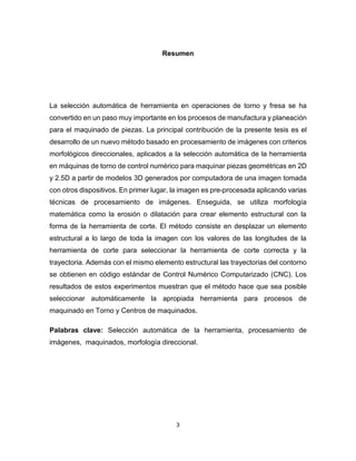 3
Resumen
La selección automática de herramienta en operaciones de torno y fresa se ha
convertido en un paso muy importante en los procesos de manufactura y planeación
para el maquinado de piezas. La principal contribución de la presente tesis es el
desarrollo de un nuevo método basado en procesamiento de imágenes con criterios
morfológicos direccionales, aplicados a la selección automática de la herramienta
en máquinas de torno de control numérico para maquinar piezas geométricas en 2D
y 2.5D a partir de modelos 3D generados por computadora de una imagen tomada
con otros dispositivos. En primer lugar, la imagen es pre-procesada aplicando varias
técnicas de procesamiento de imágenes. Enseguida, se utiliza morfología
matemática como la erosión o dilatación para crear elemento estructural con la
forma de la herramienta de corte. El método consiste en desplazar un elemento
estructural a lo largo de toda la imagen con los valores de las longitudes de la
herramienta de corte para seleccionar la herramienta de corte correcta y la
trayectoria. Además con el mismo elemento estructural las trayectorias del contorno
se obtienen en código estándar de Control Numérico Computarizado (CNC). Los
resultados de estos experimentos muestran que el método hace que sea posible
seleccionar automáticamente la apropiada herramienta para procesos de
maquinado en Torno y Centros de maquinados.
Palabras clave: Selección automática de la herramienta, procesamiento de
imágenes, maquinados, morfología direccional.
 