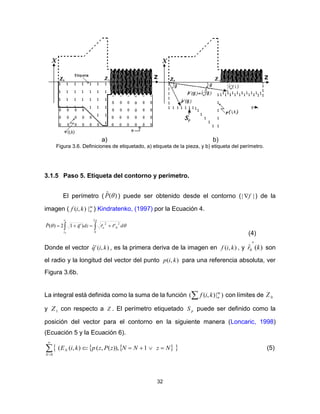 32
a) b)
Figura 3.6. Definiciones de etiquetado, a) etiqueta de la pieza, y b) etiqueta del perímetro.
3.1.5 Paso 5. Etiqueta del contorno y perímetro.
El perímetro ( )(ˆ P ) puede ser obtenido desde el contorno ( || f ) de la
imagen ( m
nkif |),( ) Kindratenko, (1997) por la Ecuación 4.
 


2
0
2
0
2
'ˆˆ)'ˆ12)(ˆ
1
0
drrdzqP o
z
z
(4)
Donde el vector ),('ˆ kiq , es la primera deriva de la imagen en ),( kif , y )(ˆ0 kr

son
el radio y la longitud del vector del punto ),( kip para una referencia absoluta, ver
Figura 3.6b.
La integral está definida como la suma de la función )|),(( m
nkif con límites de 0Z
y 1Z con respecto a Z . El perímetro etiquetado pS puede ser definido como la
posición del vector para el contorno en la siguiente manera (Loncaric, 1998)
(Ecuación 5 y la Ecuación 6).
   



0
1)),(,(),((
N
N NzNNzPzpkiE (5)
 