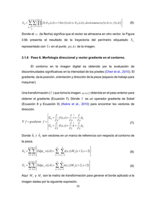 33
  





 








2
2
1
1
2
1
),(),(),,(),(1),(
m
m
k
n
i
m
N
NNp kifkifmaneraotradekiEkifEntkiESiS (6)
Donde el  (la flecha) significa que el vector se almacena en otro vector, la Figura
3.6b presenta el resultado de la trayectoria del perímetro etiquetado pS
representado con s´1 en el punto ),( kip de la imagen.
3.1.6 Paso 6. Morfología direccional y vector gradiente en el contorno.
El contorno en la imagen digital es obtenido por la evaluación de
discontinuidades significativas en la intensidad de los píxeles (Chen et al., 2010). El
gradiente, da la posición, orientación y dirección de la pieza (espacio de trabajo para
maquinar).
Una transformación (T ) que toma la imagen m
nkie |),( obtenida en el paso anterior para
obtener el gradiente (Ecuación 7). Dónde T es un operador gradiente de Sobel
(Ecuación 8 y Ecuación 9) (Kekre et al., 2010) para encontrar los vectores de
dirección.
























 

2
1
ˆ),(
ˆ),(
u
z
k
z
zxf
z
G
u
x
i
x
zxf
x
G
fgradientef
z
x
(7)
Donde 21
ˆˆ uyu son vectores en un marco de referencia con respecto al contorno de
la pieza.
  



   








1
1
2
1
1
1
1
1
)2,2(),(),(_
n
i
m
k z x
xx xzMzxekixEdgeG (8)
  



   








1
1
2
1
1
1
1
1
)2,2(),(),(_
n
i
m
k z x
zz xzMzxekizEdgeG (9)
Aquí xM y zM son la matriz de transformación para generar el borde aplicado a la
imagen dadas por la siguiente expresión.
 
