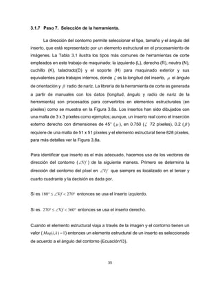 35
3.1.7 Paso 7. Selección de la herramienta.
La dirección del contorno permite seleccionar el tipo, tamaño y el ángulo del
inserto, que está representado por un elemento estructural en el procesamiento de
imágenes. La Tabla 3.1 ilustra los tipos más comunes de herramientas de corte
empleados en este trabajo de maquinado: la izquierdo (L), derecho (R), neutro (N),
cuchillo (K), taladrado(D) y el soporte (H) para maquinado exterior y sus
equivalentes para trabajos internos, donde  es la longitud del inserto,  el ángulo
de orientación y  radio de nariz. La librería de la herramienta de corte es generada
a partir de manuales con los datos (longitud, ángulo y radio de nariz de la
herramienta) son procesados para convertirlos en elementos estructurales (en
píxeles) como se muestra en la Figura 3.8a. Los insertos han sido dibujados con
una malla de 3 x 3 píxeles como ejemplos; aunque, un inserto real como el inserción
externo derecho con dimensiones de 45° (  ), en 0.750 ( 72 píxeles), 0.2 (  )
requiere de una malla de 51 x 51 píxeles y el elemento estructural tiene 828 píxeles,
para más detalles ver la Figura 3.8a.
Para identificar que inserto es el más adecuado, hacemos uso de los vectores de
dirección del contorno ( f ) de la siguiente manera. Primero se determina la
dirección del contorno del píxel en f que siempre es localizado en el tercer y
cuarto cuadrante y la decisión es dada por.
Si es  270180 f entonces se usa el inserto izquierdo.
Si es  360270 f entonces se usa el inserto derecho.
Cuando el elemento estructural viaja a través de la imagen y el contorno tienen un
valor ( 1),( kiMaq ) entonces un elemento estructural de un inserto es seleccionado
de acuerdo a el ángulo del contorno (Ecuación13).
 
