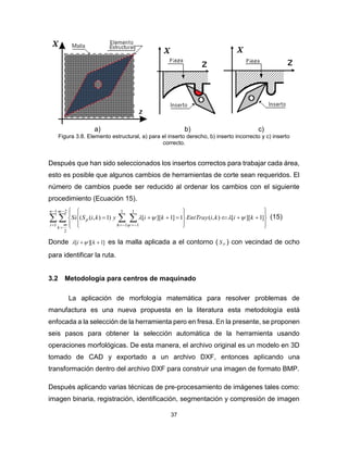 37
a) b) c)
Figura 3.8. Elemento estructural, a) para el inserto derecho, b) inserto incorrecto y c) inserto
correcto.
Después que han sido seleccionados los insertos correctos para trabajar cada área,
esto es posible que algunos cambios de herramientas de corte sean requeridos. El
número de cambios puede ser reducido al ordenar los cambios con el siguiente
procedimiento (Ecuación 15).
   




  

















1
1
2
2
1
1
1
1
]1][[),(1]1][[)1),((
n
i
m
m
k
h
p kikiTrayEntkiykiSSi 

(15)
Donde ]1][[  ki  es la malla aplicada a el contorno ( PS ) con vecindad de ocho
para identificar la ruta.
3.2 Metodología para centros de maquinado
La aplicación de morfología matemática para resolver problemas de
manufactura es una nueva propuesta en la literatura esta metodología está
enfocada a la selección de la herramienta pero en fresa. En la presente, se proponen
seis pasos para obtener la selección automática de la herramienta usando
operaciones morfológicas. De esta manera, el archivo original es un modelo en 3D
tomado de CAD y exportado a un archivo DXF, entonces aplicando una
transformación dentro del archivo DXF para construir una imagen de formato BMP.
Después aplicando varias técnicas de pre-procesamiento de imágenes tales como:
imagen binaria, registración, identificación, segmentación y compresión de imagen
 