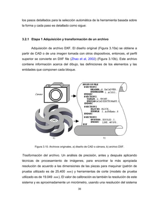 39
los pasos detallados para la selección automática de la herramienta basada sobre
la forma y cada paso es detallado como sigue:
3.2.1 Etapa 1 Adquisición y transformación de un archivo
Adquisición de archivo DXF. El diseño original (Figura 3.10a) se obtiene a
partir de CAD o de una imagen tomada con otros dispositivos, entonces, el perfil
superior se convierte en DXF file (Zhao et al, 2002) (Figura 3.10b). Este archivo
contiene información acerca del dibujo, las definiciones de los elementos y las
entidades que componen cada bloque.
Figura 3.10. Archivos originales, a) diseño de CAD o cámara, b) archivo DXF.
Trasformación del archivo. Un análisis de precisión, antes y después aplicando
técnicas de procesamiento de imágenes, para encontrar la más apropiada
resolución de acuerdo a las dimensiones de las piezas para maquinar (patrón de
prueba utilizado es de 25.400 mm) y herramientas de corte (modelo de prueba
utilizado es de 19.049 mm). El valor de calibración es también la resolución de este
sistema y es aproximadamente un micrómetro, usando una resolución del sistema
 