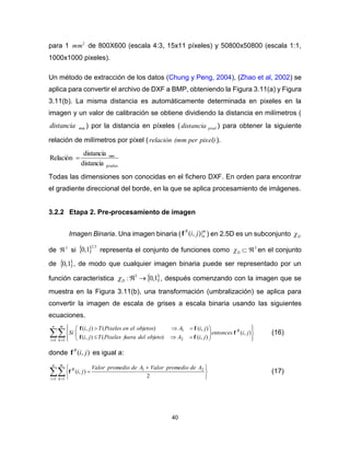 40
para 1 2
mm de 800X600 (escala 4:3, 15x11 píxeles) y 50800x50800 (escala 1:1,
1000x1000 pixeles).
Un método de extracción de los datos (Chung y Peng, 2004), (Zhao et al, 2002) se
aplica para convertir el archivo de DXF a BMP, obteniendo la Figura 3.11(a) y Figura
3.11(b). La misma distancia es automáticamente determinada en pixeles en la
imagen y un valor de calibración se obtiene dividiendo la distancia en milímetros (
mmdistancia ) por la distancia en píxeles ( pixeldistancia ) para obtener la siguiente
relación de milímetros por píxel ( pixel)per(mmrelaciòn ).
pixeles
mm
distancia
distancia
Relación 
Todas las dimensiones son conocidas en el fichero DXF. En orden para encontrar
el gradiente direccional del borde, en la que se aplica procesamiento de imágenes.
3.2.2 Etapa 2. Pre-procesamiento de imagen
Imagen Binaria. Una imagen binaria (
m
n
B
ji |),(f ) en 2.5D es un subconjunto D
de 3
 si   5.2
1,0 representa el conjunto de funciones como D 3
 en el conjunto
de  1,0 , de modo que cualquier imagen binaria puede ser representado por un
función característica  1,0: 3
D , después comenzando con la imagen que se
muestra en la Figura 3.11(b), una transformación (umbralización) se aplica para
convertir la imagen de escala de grises a escala binaria usando las siguientes
ecuaciones.
  














n
i
m
k
B
jientonces
jiAobjetodelfueraPixelesTji
jiAobjetoselenPixelesTji
Si
1 1 2
1
),(
),()(),(
),()(),(
f
ff
ff
(16)
donde ),( jiB
f es igual a:
  




 

n
i
m
k
B AdepromedioValorAdepromedioValor
ji
1 1
21
2
),(f (17)
 
