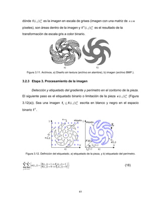 41
dónde m
nji |),(f es la imagen en escala de grises (imagen con una matriz de mxn
píxeles), son áreas dentro de la imagen y m
n
B
ji |),(f es el resultado de la
transformación de escala gris a color binario.
Figura 3.11. Archivos, a) Diseño sin textura (archivo en alambre), b) imagen (archivo BMP.).
3.2.3 Etapa 3. Procesamiento de la imagen
Detección y etiquetado del gradiente y perímetro en el contorno de la pieza.
El siguiente paso es el etiquetado binario o limitación de la pieza m
nji |),(e (Figura
3.12(a)). Sea una imagen m
nk ji |),(ff  escrita en blanco y negro en el espacio
binario B
f .
Figura 3.12. Definición del etiquetado, a) etiquetado de la pieza, y b) etiquetado del perímetro.

 














m
j
n
i
e
e
jiji
jijiji
1 1
0),(0),(
1),(1),(),( ff
ffe (18)
 