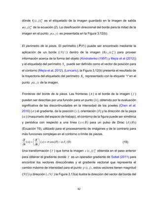 42
dónde m
ne ji |),(f es el etiquetado de la imagen guardado en la imagen de salida
m
nji |),(e de la ecuación (2). La clasificación direccional del borde para la mitad de la
imagen en el punto ),( yxp es presentada en la Figura 3.12(b).
El perímetro de la pieza. El perímetro ( )(ˆ P ) puede ser encontrado mediante la
aplicación de un borde ( || f ) dentro de la imagen ( m
nji |),(f ) para proveer
información acerca de la forma del objeto (Kindratenko (1997) y Mejía et al (2012))
y el etiquetado del perímetro pS puede ser definido como el vector de posición para
el contorno (Mejía et al, 2012), (Loncaric), la Figura 3.12(b) presenta el resultado de
la trayectoria del etiquetado del perímetro pS representado con la etiqueta "1" en el
punto ),( jip de la imagen.
Fronteras del borde de la pieza. Las fronteras ( B ) o el borde de la imagen ( f )
pueden ser descritas por una función para un punto (h), obtenido por la evaluación
significativa de las discontinuidades en la intensidad de los píxeles (Chen et al.
2010) ( ) el gradiente, da la posición ( x), orientación ( ) y la dirección de la pieza
( ) (maquinado del espacio de trabajo), el contorno de la figura puede ser simétrica
y periódica con respecto a una línea ( Bx ) para un pulso de Dirac ( )(Bx )
(Ecuación 19), utilizado para el procesamiento de imágenes y de lo contrario para
más funciones complejas en el contorno o límite de piezas.
)()(cos)()( Bx
h
f
x
h
f
x










 (19)
Una transformación (T ) que toma la imagen m
njie |),( obtenida en el paso anterior
para obtener el gradiente donde T es un operador gradiente de Sobel (2011) para
encontrar los vectores direcciónales y el gradiente vectorial que representa el
cambio máximo de intensidad para el punto ),( jip , estos vectores tienen magnitud
( f ) y dirección ( f ) la Figura 3.13(a) ilustra la dirección del vector del borde del
 