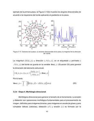 43
ejemplo de la primera pieza, la Figura 3.13(b) muestra los ángulos direcciónales de
acuerdo a la trayectoria del borde aplicando el gradiente en la pieza.
Figura 3.13. Vectores de la pieza, a) vectores direccionales de la pieza, b) magnitud de la dirección
del borde.
La magnitud ( ),( jif ) y dirección ( ),( jif ), en el etiquetado y perímetro (
),( jif ) del borde se guarda en la variable ),( jiDes (Ecuación 20) para generar
la dimensión del elemento estructural.


















 ),(
),(
),(
:),(),( ji
jif
jif
yxfjip DesS
Por lo tanto.
    





1
1
1
1
),(),(),(
ni
i
mj
j
dydxjifjifjiDes (20)
3.2.4 Etapa 4. Morfología direccional
Morfológica direccional para generar el tamaño de la herramienta. La erosión
y dilatación son operaciones morfológica fundamentales para el procesamiento de
imagen, definidos para imágenes binarias, para imágenes en escala de grises y para
completar lattices (celosías), dilatación ( ) y erosión ( ) es formado por la
 