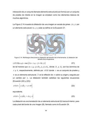 44
interacción de un conjunto llamado elemento estructural (con forma) con un conjunto
de píxeles de interés en la imagen se emplean como los elementos básicos de
muchos algoritmos.
La Figura 3.14 muestra la dilatación de una imagen en escala de grises ),( jif por
un elemento estructural ),( jib y este se define en la Ecuación 21.
Figura 3.14. Morfología direccional a) dilatación del tamaño de la herramienta, b) dilatación del
tamaño de la trayectoria.
 ),(),(max),)(( jibjqiwfqwBA  (21)
de tal manera que BDji  ),(,Dj)-qi,-(w A , dónde AD y BD son los dominios de
A y B , respectivamente, definido por BA donde A es un conjunto de píxeles y
B es un elemento estructural,

B es la reflexión de B sobre su origen y seguido por
un cambio por S . La dilatación también satisface las siguientes ecuaciones
(Ecuación (22) y (23))








ABsBA s)(| (22)
equivalente,








AABsBA s ))((| (23)
La dilatación es una translación de un elemento estructural (A) hacia el interior, para
cada píxel del borde de una imagen (B), llamado como la Ecuación 24.
 