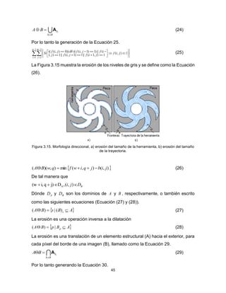 45
Bb
b
i
i
BA

 A (24)
Por lo tanto la generación de la Ecuación 25.




 












1
1
1
1
1),(
1),1(||1)1,(||1),1
(||)1)1,((())0),(((
n
i
m
j
jif
jifjifj
ifjifjifSi  (25)
La Figura 3.15 muestra la erosión de los niveles de gris y se define como la Ecuación
(26).
Figura 3.15. Morfología direccional, a) erosión del tamaño de la herramienta, b) erosión del tamaño
de la trayectoria.
 ),(),(min),)(( jibjqiwfqwBA  (26)
De tal manera que
BDji  ),(,Dj)qi,(w A
Dónde AD y BD son los dominios de A y B , respectivamente, o también escrito
como las siguientes ecuaciones (Ecuación (27) y (28)).
 ABsBA s  )(|)( (27)
La erosión es una operación inversa a la dilatación
 ABpBA p  |)( (28)
La erosión es una translación de un elemento estructural (A) hacia el exterior, para
cada píxel del borde de una imagen (B), llamado como la Ecuación 29.
Bb
b
i
i
BA

 A (29)
Por lo tanto generando la Ecuación 30.
 