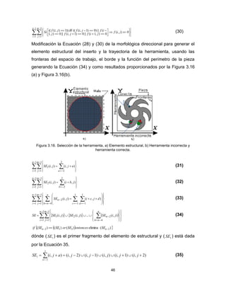 46




 












1
1
1
1
0),(
0),1(||0)1,(||0),1
(||)0)1,((())1),(((
n
i
m
j
jif
jifjifj
ifjifjifSi  (30)
Modificación la Ecuación (28) y (30) de la morfológica direccional para generar el
elemento estructural del inserto y la trayectoria de la herramienta, usando las
fronteras del espacio de trabajo, el borde y la función del perímetro de la pieza
generando la Ecuación (34) y como resultados proporcionados por la Figura 3.16
(a) y Figura 3.16(b).
Figura 3.16. Selección de la herramienta, a) Elemento estructural, b) Herramienta incorrecta y
herramienta correcta.
 



  








1
1
1
1
2
2
1 ),(),(
n
i
m
j a
ajijiSE (31)
 



  








1
1
1
1
2
2
2 ),(),(
n
i
m
j b
jbijiSE (32)
  



  


















1
1
1
1 4
1
1
1
1
2 ),(),(
n
i
m
j
n
nh dc
n djcijiSE (33)
      



 


















1
1
1
1 4
221 ),(...),(),(
n
i
m
j
n
nh
n jiSEjiSEjiSESE (34)
  )(elimina)()()( 2212   nn SEentoncesSEorSESEif
dónde ( 1SE ) es el primer fragmento del elemento de estructural y ( 1SE ) está dada
por la Ecuación 35.
)2,()1,(),()1,()2,(),(
2
2
1  
jijijijijiajiSE
a
(35)
 