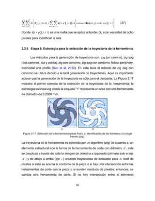 50
  



   

















1
1
2
1
1
1
1
1
]1][[),(1]1][[)1),((
n
i
m
j h
p jijientoncesjiyjiSi 

λλS Tray (37)
Donde ]1][[  ji λ es una malla que se aplica al borde ( PS ) con vecindad de ocho
píxeles para identificar la ruta.
3.2.6 Etapa 6. Estrategia para la selección de la trayectoria de la herramienta
Los métodos para la generación de trayectoria son: zig (un camino), zig-zag
(dos caminos, ida y vuelta), zig con contorno, zig-zag con contorno, follow-periphery,
trochoidal and profile (Sun et al, 2012). En esta tesis el método de zig zag con
contorno se utiliza debido a la fácil generación de trayectorias. Aquí es importante
aclarar que la generación de la trayectoria es sólo para el desbaste. La Figura 3.17
muestra el primer ejemplo de la selección de la trayectoria de la herramienta; la
estrategia es lineal zig donde la etiqueta "1" representa un área con una herramienta
de diámetro de 0,2000 mm.
Figura 3.17. Selección de la herramienta (pieza final), a) identificación de las fronteras y b) rough
fresado (zig).
La trayectoria de la herramienta es obtenida por un algoritmo (zig) de acuerdo a; un
elemento estructural con la forma de la herramienta de corte con diámetro d , este
se desplaza a través de toda la imagen de derecha a izquierda (primero solo el eje
X ) y de abajo a arriba (eje Y ) creando trayectorias de desbaste para m total de
píxeles si este se acerca al contorno de la pieza o si hay una intersección entre las
herramientas de corte con la pieza o si existen residuos de píxeles; entonces, se
cambia otra herramienta de corte. Si no hay intersección entre el elemento
 