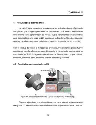 52
CAPÍTULO IV
4 Resultados y discusiones
La metodología presentada anteriormente es aplicada a la manufactura de
tres piezas, que incluyen operaciones de desbaste en corte externo, desbaste de
corte interno y una aproximación de roscas. Nueve herramientas son disponibles
para maquinado de una pieza en 2D, cuatro para corte externo (derecho, izquierdo,
neutro y cuchilla), cuatro para corte interno (derecho, izquierdo, neutro y cuchilla).
Con el objetivo de validar la metodología propuesta, tres diferentes piezas fueron
procesadas para la seleccionar automáticamente la herramienta correcta para su
maquinado en 2.5D, incluyendo operaciones de fresado como: cajas, roscas,
helicoidal, extrusión, perfil, empalme, chaflán, desbaste y acabado.
4.1 Resultados para maquinado en 2D
a) b)
Figura 4.1. Selección de herramienta, a) pieza final, b) rosca y desbaste (zig).
El primer ejemplo es una fabricación de una pieza mecánica presentada en
la Figura 4.1. La selección de la herramienta de corte es presentada en la Tabla 4.1.
 
