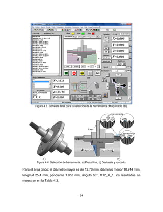 54
Figura 4.3. Software final para la selección de la herramienta (Maquinado 2D).
a) b)
Figura 4.4. Selección de herramienta. a) Pieza final, b) Desbaste y roscado.
Para el área cinco: el diámetro mayor es de 12.70 mm, diámetro menor 10.744 mm,
longitud 25.4 mm, pendiente 1.955 mm, ángulo 60°, M12_X_1, los resultados se
muestran en la Tabla 4.3.
 