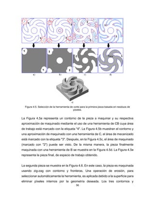56
Figura 4.5. Selección de la herramienta de corte para la primera pieza basada en residuos de
pixeles.
La Figura 4.5a representa un contorno de la pieza a maquinar y su respectiva
aproximación de maquinado mediante el uso de una herramienta de CB cuya área
de trabajo está marcado con la etiqueta "4". La Figura 4.5b muestran el contorno y
una aproximación de maquinado con una herramienta de C, el área de mecanizado
está marcado con la etiqueta "3". Después, en la Figura 4.5c, el área de maquinado
(marcado con "2") puede ser visto. De la misma manera, la pieza finalmente
maquinada con una herramienta de B se muestra en la Figura 4.5d. La Figura 4.5e
representa la pieza final, de espacio de trabajo obtenido.
La segunda pieza se muestra en la Figura 4.6. En este caso, la pieza es maquinada
usando zig-zag con contorno y fronteras. Una operación de erosión, para
seleccionar automáticamente la herramienta, es aplicada debido a la superficie para
eliminar píxeles internos por la geometría deseada. Los tres contornos y
 