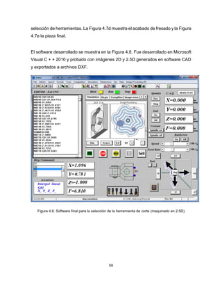 59
selección de herramientas. La Figura 4.7d muestra el acabado de fresado y la Figura
4.7e la pieza final.
El software desarrollado se muestra en la Figura 4.8. Fue desarrollado en Microsoft
Visual C + + 2010 y probado con imágenes 2D y 2.5D generados en software CAD
y exportados a archivos DXF.
Figura 4.8. Software final para la selección de la herramienta de corte (maquinado en 2.5D).
 