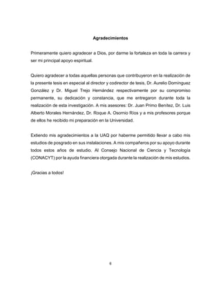 6
Agradecimientos
Primeramente quiero agradecer a Dios, por darme la fortaleza en toda la carrera y
ser mi principal apoyo espiritual.
Quiero agradecer a todas aquellas personas que contribuyeron en la realización de
la presente tesis en especial al director y codirector de tesis, Dr. Aurelio Domínguez
González y Dr. Miguel Trejo Hernández respectivamente por su compromiso
permanente, su dedicación y constancia, que me entregaron durante toda la
realización de esta investigación. A mis asesores: Dr. Juan Primo Benítez, Dr. Luis
Alberto Morales Hernández, Dr. Roque A. Osornio Ríos y a mis profesores porque
de ellos he recibido mi preparación en la Universidad.
Extiendo mis agradecimientos a la UAQ por haberme permitido llevar a cabo mis
estudios de posgrado en sus instalaciones. A mis compañeros por su apoyo durante
todos estos años de estudio. Al Consejo Nacional de Ciencia y Tecnología
(CONACYT) por la ayuda financiera otorgada durante la realización de mis estudios.
¡Gracias a todos!
 