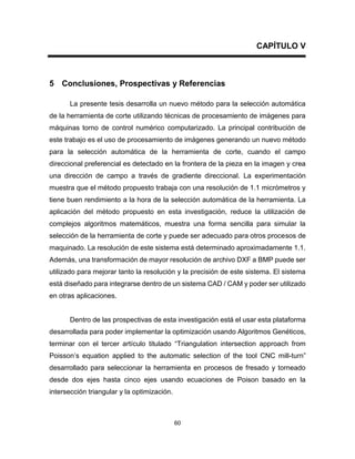 60
CAPÍTULO V
5 Conclusiones, Prospectivas y Referencias
La presente tesis desarrolla un nuevo método para la selección automática
de la herramienta de corte utilizando técnicas de procesamiento de imágenes para
máquinas torno de control numérico computarizado. La principal contribución de
este trabajo es el uso de procesamiento de imágenes generando un nuevo método
para la selección automática de la herramienta de corte, cuando el campo
direccional preferencial es detectado en la frontera de la pieza en la imagen y crea
una dirección de campo a través de gradiente direccional. La experimentación
muestra que el método propuesto trabaja con una resolución de 1.1 micrómetros y
tiene buen rendimiento a la hora de la selección automática de la herramienta. La
aplicación del método propuesto en esta investigación, reduce la utilización de
complejos algoritmos matemáticos, muestra una forma sencilla para simular la
selección de la herramienta de corte y puede ser adecuado para otros procesos de
maquinado. La resolución de este sistema está determinado aproximadamente 1.1.
Además, una transformación de mayor resolución de archivo DXF a BMP puede ser
utilizado para mejorar tanto la resolución y la precisión de este sistema. El sistema
está diseñado para integrarse dentro de un sistema CAD / CAM y poder ser utilizado
en otras aplicaciones.
Dentro de las prospectivas de esta investigación está el usar esta plataforma
desarrollada para poder implementar la optimización usando Algoritmos Genéticos,
terminar con el tercer artículo titulado “Triangulation intersection approach from
Poisson’s equation applied to the automatic selection of the tool CNC mill-turn”
desarrollado para seleccionar la herramienta en procesos de fresado y torneado
desde dos ejes hasta cinco ejes usando ecuaciones de Poison basado en la
intersección triangular y la optimización.
 