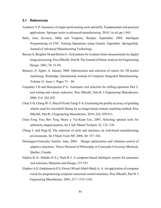 61
5.1 Referencias
Astakhov V P. Geometry of single-point turning tools and drills. Fundamentals and practical
applications. Springer series in advanced manufacturing. 2010, 1st ed, pp 1-565.
Balic, Joze. Kovacic, Miha and Vaupotic, Bostjan. September, 2005. Intelligent
Programming of CNC Turning Operations using Genetic Algorithm. Springerlink,
Journal of Advanced Manufacturing Technology.
Barone S, Berghini M and Bertini L. Grid pattern for in-plane strain measurements by digital
image processing. Proc IMechE, Part B: The Journal of Strain Analysis for Engineering
Design. 2001; 36: 51-59.
Bouaziz, Z. Zghal, A. January 2008. Optimization and selection of cutters for 3D pocket
machining. Routledge, International Journal of Computer Integrated Manufacturing.
Volume 21. Issue 1. Pages 73 – 88.
Carpenter I D and Maropoulos P G. Automatic tool selection for milling operation Part 2:
tool sorting and variety reduction. Proc IMechE, Part B: J Engineering Manufacture.
2000; 214: 283-292.
Chen T-H, Chang W-T, Shen P-H and Tarng Y-S. Examining the profile accuracy of grinding
wheels used for microdrill fluting by an image-based contour matching method. Proc
IMechE, Part B: J Engineering Manufacture. 2010; 224: 899-911.
Chun Fong You, Bor Tyng Sheen y Tzu-Kuan Lin., 2007, Selecting optimal tools for
arbitrarily shaped pockets, Int J Adv Manuf Technol, 32, 132–138.
Chung C and Peng Q. The selection of tools and machines on web-based manufacturing
environments. Int J Mach Tools Mf. 2004; 44: 317–326.
Dominguez-Gonzalez Aurelio. June, 2004. Design optimization and vibration control of
adaptive structures. Thesis Doctoral of Philosophy at Concordia University Montreal,
Quebec, Canada.
Edalew K O, Abdalla H S y Nash R J, A computer-based intelligent system for automatic
tool selection, Materials and Design, 337-351.
Eladawi A E, Gadelmawla E S, Elewa I M and Abdel-Shafy A. A. An application of computer
vision for programming computer numerical control machines. Proc IMechE, Part B: J
Engineering Manufacture. 2003; 217: 1315-1324.
 