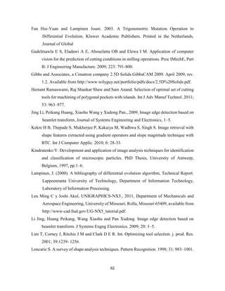 62
Fan Hui-Yuan and Lampinen Jouni. 2003. A Trigonometric Mutation Operation to
Differential Evolution. Kluwer Academic Publishers. Printed in the Netherlands,
Journal of Global
Gadelmawla E S, Eladawi A E, Abouelatta OB and Elewa I M. Application of computer
vision for the prediction of cutting conditions in milling operations. Proc IMechE, Part
B: J Engineering Manufacture. 2009; 223: 791-800.
Gibbs and Associates, a Cimatron company 2.5D Solids GibbsCAM 2009. April 2009, rev.
1.2. Available from http://www.wilyguy.net/portfolio/pdfs/docs/2.5D%20Solids.pdf.
Hemant Ramaswami, Raj Shankar Shaw and Sam Anand. Selection of optimal set of cutting
tools for machining of polygonal pockets with islands. Int J Adv Manuf Technol. 2011;
53: 963–977.
Jing Li, Peikang Huang, Xiaohu Wang y Xudong Pan., 2009, Image edge detection based on
beamlet transform, Journal of Systems Engineering and Electronics, 1–5.
Kekre H B, Thepade S, Mukherjee P, Kakaiya M, Wadhwa S, Singh S. Image retrieval with
shape features extracted using gradient operators and slope magnitude technique with
BTC. Int J Computer Applic. 2010; 6: 28-33.
Kindratenko V. Development and application of image analysis techniques for identification
and classification of microscopic particles. PhD Thesis, University of Antwerp,
Belgium, 1997, pp.1–6.
Lampinen, J. (2000). A bibliography of differential evolution algorithm, Technical Report.
Lappeenranta University of Technology, Department of Information Technology,
Laboratory of Information Processing.
Leu Ming C y Joshi Akul, UNIGRAPHICS-NX5., 2011, Department of Mechanicals and
Aerospace Engineering, University of Missouri, Rolla, Missouri 65409, available from
http://www-cad.fnal.gov/UG-NX5_tutorial.pdf.
Li Jing, Huang Peikang, Wang Xiaohu and Pan Xudong. Image edge detection based on
beamlet transform. J Systems Engng Electronics. 2009; 20: 1–5.
Lim T, Corney J, Ritchie J M and Clark D E R. Int. Optimizing tool selection. j. prod. Res.
2001; 39:1239- 1256.
Loncaric S. A survey of shape analysis techniques. Pattern Recognition. 1998; 31: 983–1001.
 