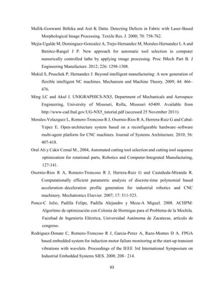 63
Mallik-Goswami Bithika and Asit K Datta. Detecting Defects in Fabric with Laser-Based
Morphological Image Processing. Textile Res. J. 2000; 70: 758-762.
Mejia-Ugalde M, Dominguez-Gonzalez A, Trejo-Hernandez M, Morales-Hernandez L A and
Benitez-Rangel J P. New approach for automatic tool selection in computer
numerically controlled lathe by applying image processing. Proc IMech Part B. J
Engineering Manufacture. 2012; 226: 1298-1308.
Mekid S, Pruschek P, Hernandez J. Beyond intelligent manufacturing: A new generation of
flexible intelligent NC machines. Mechanism and Machine Theory. 2009; 44: 466–
476.
Ming LC and Akul J. UNIGRAPHICS-NX5, Department of Mechanicals and Aerospace
Engineering, University of Missouri, Rolla, Missouri 65409. Available from
http://www-cad.fnal.gov/UG-NX5_tutorial.pdf (accessed 25 November 2011).
Morales-Velazquez L, Romero-Troncoso R J, Osornio-Rios R A, Herrera-Ruiz G and Cabal-
Yepez E. Open-architecture system based on a reconfigurable hardware–software
multi-agent platform for CNC machines. Journal of Systems Architecture. 2010; 56:
407-418.
Oral Ali y Cakir Cemal M., 2004, Automated cutting tool selection and cutting tool sequence
optimization for rotational parts, Robotics and Computer-Integrated Manufacturing,
127-141.
Osornio-Rios R A, Romero-Troncoso R J, Herrera-Ruiz G and Castañeda-Miranda R.
Computationally efficient parametric analysis of discrete-time polynomial based
acceleration–deceleration profile generation for industrial robotics and CNC
machinery. Mechatronics Elsevier. 2007; 17: 511-523.
Ponce-C Julio, Padilla Felipe, Padilla Alejandro y Meza-A Miguel. 2008. ACHPM:
Algoritmo de optimización con Colonia de Hormigas para el Problema de la Mochila.
Facultad de Ingeniería Eléctrica, Universidad Autónoma de Zacatecas, artículo de
congreso.
Rodriguez-Donate C, Romero-Troncoso R J, Garcia-Perez A, Razo-Montes D A. FPGA
based embedded system for induction motor failure monitoring at the start-up transient
vibrations with wavelets. Proceedings of the IEEE 3rd International Symposium on
Industrial Embedded Systems SIES. 2008; 208– 214.
 