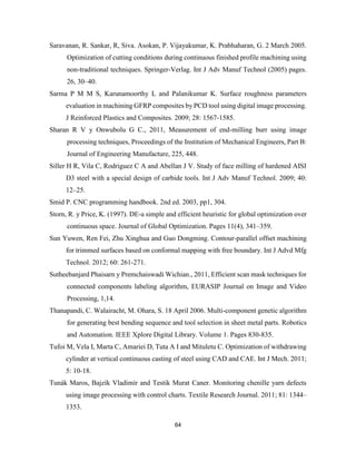 64
Saravanan, R. Sankar, R, Siva. Asokan, P. Vijayakumar, K. Prabhaharan, G. 2 March 2005.
Optimization of cutting conditions during continuous finished profile machining using
non-traditional techniques. Springer-Verlag. Int J Adv Manuf Technol (2005) pages.
26, 30–40.
Sarma P M M S, Karunamoorthy L and Palanikumar K. Surface roughness parameters
evaluation in machining GFRP composites by PCD tool using digital image processing.
J Reinforced Plastics and Composites. 2009; 28: 1567-1585.
Sharan R V y Onwubolu G C., 2011, Measurement of end-milling burr using image
processing techniques, Proceedings of the Institution of Mechanical Engineers, Part B:
Journal of Engineering Manufacture, 225, 448.
Siller H R, Vila C, Rodriguez C A and Abellan J V. Study of face milling of hardened AISI
D3 steel with a special design of carbide tools. Int J Adv Manuf Technol. 2009; 40:
12–25.
Smid P. CNC programming handbook. 2nd ed. 2003, pp1, 304.
Storn, R. y Price, K. (1997). DE-a simple and efficient heuristic for global optimization over
continuous space. Journal of Global Optimization. Pages 11(4), 341–359.
Sun Yuwen, Ren Fei, Zhu Xinghua and Guo Dongming. Contour-parallel offset machining
for trimmed surfaces based on conformal mapping with free boundary. Int J Advd Mfg
Technol. 2012; 60: 261-271.
Sutheebanjard Phaisarn y Premchaiswadi Wichian., 2011, Efficient scan mask techniques for
connected components labeling algorithm, EURASIP Journal on Image and Video
Processing, 1,14.
Thanapandi, C. Walairacht, M. Ohara, S. 18 April 2006. Multi-component genetic algorithm
for generating best bending sequence and tool selection in sheet metal parts. Robotics
and Automation. IEEE Xplore Digital Library. Volume 1. Pages 830-835.
Tufoi M, Vela I, Marta C, Amariei D, Tuta A I and Mituletu C. Optimization of withdrawing
cylinder at vertical continuous casting of steel using CAD and CAE. Int J Mech. 2011;
5: 10-18.
Tunák Maros, Bajzík Vladimír and Testik Murat Caner. Monitoring chenille yarn defects
using image processing with control charts. Textile Research Journal. 2011; 81: 1344–
1353.
 