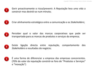 Copyright © 2010 on strategy. Todos os direitos reservados.




    Gerir proactivamente o risco/prevenir. A Reputação leva uma vida a
1
    construir mas destrói-se num minuto;



2   Criar alinhamento estratégico entre a comunicação e os Stakeholders;



3   Perceber qual o valor das marcas corporativas que pode ser
    transportado para as marcas de produtos e serviços da empresa;


    Existe ligação directa entre reputação, comportamento dos
4
    Stakeholders e resultados do negócio;



5   É uma forma de diferenciar a empresa das empresas concorrentes.
    (70% do valor da reputação constrói-se fora de “Produtos e Serviços”
    e “Inovação”)
 