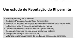 Copyright © 2010 on strategy. Todos os direitos reservados.




Um estudo de Reputação do RI permite

   Mapear percepções e atitudes;
   Optimizar Planos de Acção/Gerir Orçamentos;
   Monitorizar impacto de acções de comunicação na marca corporativa;
   Indexar um valor financeiro à reputação da marca;
   Diferenciar da concorrência/detectar oportunidades;
   Comparabilidade entre empresas, sectores e países;
   Adequar estratégias multi-mercados;
   Valorizar o valor das marcas de produtos e serviços da empresa.
 