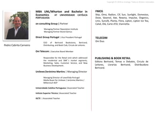 Copyright © 2010 on strategy. Todos os direitos reservados.




                         MBA UNL/Wharton and Bachelor in                             FMCG
                         Economics AT UNIVERSIDADE CATÓLICA                          Skip, Omo, Radion, Cif, Sun, Sunlight, Domestos,
                         PORTUGUESA                                                  Dove, Vasenol, Axe, Rexona, Impulse, Organics,
                                                                                     Linic, Sunsilk, Planta, Flora, Lipton, Lipton Ice Tea,
                         on consulting Group | Partner                               Calvé, Olá, Carte d’Or, Viannetta.
                                  Managing Partner Reputation Institute
                                  Managing Partner Brand Genius

                         Direct Group Portugal | Vice President Portugal             TELECOM
                                 CEO of Bertrand Bookstores, Bertrand,
                                                                                     Oni Duo.
Pedro Cabrita Carneiro           Distributing, and Book Club, Circulo de Leitores.

                         Oni Telecom | Executive Board Member

                                 Responsible for the Retail Unit which addressed     PUBLISHING & BOOK RETAIL
                                 the residential and SME´s market segments,
                                                                                     Editora Bertrand, Temas e Debates, Circulo de
                                 Marketing, Sales, Customer Service, and New
                                 Business Development.                               Leitores,   Livrarias Bertrand,  Distribuidora
                                                                                     Bertrand.
                         Unilever/Jerónimo Martins | Managing Director

                                 Managing Director of LeverElida Portugal
                                 Media Buyer for Unilever / Jerónimo Martins /
                                 Millennium BCP

                         Universidade Católica Portuguesa |Associated Teacher

                         Intituto Superior Técnico |Associated Teacher

                         ISCTE | Associated Teacher
 