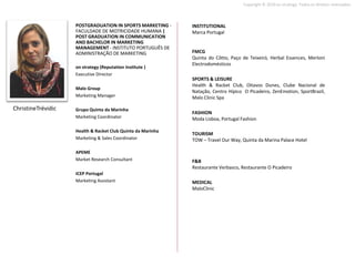 Copyright © 2010 on strategy. Todos os direitos reservados.



                    POSTGRADUATION IN SPORTS MARKETING -     INSTITUTIONAL
                    FACULDADE DE MOTRICIDADE HUMANA |        Marca Portugal
                    POST GRADUATION IN COMMUNICATION
                    AND BACHELOR IN MARKETING
                    MANAGEMENT - INSTITUTO PORTUGUÊS DE
                    ADMINISTRAÇÃO DE MARKETING               FMCG
                                                             Quinta do Côtto, Paço de Teixeiró, Herbal Essences, Merloni
                                                             Electrodomésticos
                    on strategy (Reputation Institute )
                    Executive Director
                                                             SPORTS & LEISURE
                                                             Health & Racket Club, Oitavos Dunes, Clube Nacional de
                    Malo Group
                                                             Natação, Centro Hípico O Picadeiro, ZenEmotion, SportBrazil,
                    Marketing Manager                        Malo Clinic Spa

ChristineTrévidic   Grupo Quinta da Marinha
                                                             FASHION
                    Marketing Coordinator                    Moda Lisboa, Portugal Fashion

                    Health & Racket Club Quinta da Marinha
                                                             TOURISM
                    Marketing & Sales Coordinator            TOW – Travel Our Way, Quinta da Marina Palace Hotel

                    APEME
                    Market Research Consultant               F&B
                                                             Restaurante Verbasco, Restaurante O Picadeiro
                    ICEP Portugal
                    Marketing Assistant                      MEDICAL
                                                             MaloClinic
 