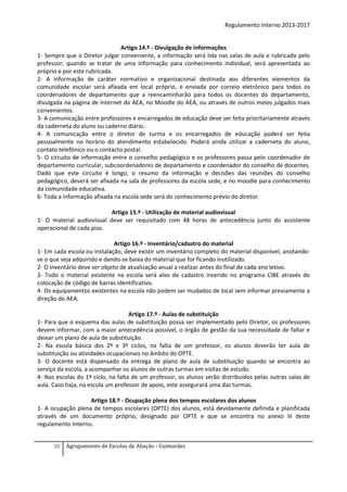 Regulamento Interno 2013-2017

Artigo 14.º - Divulgação de informações
1- Sempre que o Diretor julgar conveniente, a informação será lida nas salas de aula e rubricada pelo
professor; quando se tratar de uma informação para conhecimento individual, será apresentada ao
próprio e por este rubricada.
2- A informação de caráter normativo e organizacional destinada aos diferentes elementos da
comunidade escolar será afixada em local próprio, e enviada por correio eletrónico para todos os
coordenadores de departamento que a reencaminharão para todos os docentes do departamento,
divulgada na página de Internet do AEA, no Moodle do AEA, ou através de outros meios julgados mais
convenientes.
3- A comunicação entre professores e encarregados de educação deve ser feita prioritariamente através
da caderneta do aluno ou caderno diário.
4- A comunicação entre o diretor de turma e os encarregados de educação poderá ser feita
pessoalmente no horário do atendimento estabelecido. Poderá ainda utilizar a caderneta do aluno,
contato telefónico ou o contacto postal.
5- O circuito de informação entre o conselho pedagógico e os professores passa pelo coordenador de
departamento curricular, subcoordenadores de departamento e coordenador do conselho de docentes.
Dado que este circuito é longo, o resumo da informação e decisões das reuniões do conselho
pedagógico, deverá ser afixada na sala de professores da escola sede, e no moodle para conhecimento
da comunidade educativa.
6- Toda a informação afixada na escola sede será do conhecimento prévio do diretor.
Artigo 15.º - Utilização de material audiovisual
1- O material audiovisual deve ser requisitado com 48 horas de antecedência junto do assistente
operacional de cada piso.
Artigo 16.º - Inventário/cadastro do material
1- Em cada escola ou instalação, deve existir um inventário completo do material disponível, anotandose o que seja adquirido e dando-se baixa do material que for ficando inutilizado.
2- O inventário deve ser objeto de atualização anual a realizar antes do final de cada ano letivo.
3- Todo o material existente na escola será alvo de cadastro inserido no programa CIBE através de
colocação de código de barras identificativo.
4- Os equipamentos existentes na escola não podem ser mudados de local sem informar previamente a
direção do AEA.
Artigo 17.º - Aulas de substituição
1- Para que o esquema das aulas de substituição possa ser implementado pelo Diretor, os professores
devem informar, com a maior antecedência possível, o órgão de gestão da sua necessidade de faltar e
deixar um plano de aula de substituição.
2- Na escola básica dos 2º e 3º ciclos, na falta de um professor, os alunos deverão ter aula de
substituição ou atividades ocupacionais no âmbito do OPTE.
3- O docente está dispensado da entrega de plano de aula de substituição quando se encontra ao
serviço da escola, a acompanhar os alunos de outras turmas em visitas de estudo.
4- Nas escolas do 1º ciclo, na falta de um professor, os alunos serão distribuídos pelas outras salas de
aula. Caso haja, na escola um professor de apoio, este assegurará uma das turmas.
Artigo 18.º - Ocupação plena dos tempos escolares dos alunos
1- A ocupação plena de tempos escolares (OPTE) dos alunos, está devidamente definida e planificada
através de um documento próprio, designado por OPTE e que se encontra no anexo III deste
regulamento Interno.
10

Agrupamento de Escolas de Abação - Guimarães

 