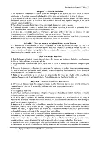 Regulamento Interno 2013-2017
Artigo 23.º - Escadas e corredores
1- Os corredores entendem-se como locais de passagem e de acesso às várias salas e setores
localizando-se dentro da área destinada à prática letiva, pelo que se considera já zona de silêncio.
2- A circulação deverá ser feita de forma ordenada, sem atropelos, sem correrias e no maior silêncio
durante os tempos letivos. A circulação nas escadarias far-se-á com especial atenção, a fim de se
evitarem possíveis acidentes.
3- Durante os intervalos não será permitida a circulação dos alunos nestes espaços.
4- O plano de segurança da escola poderá determinar regras de utilização específicas que deverão ser
tidas em conta pelos elementos da comunidade educativa.
5- Em caso de necessidade, os planos referidos no parágrafo anterior deverão ser afixados em local
visível, devidamente divulgados e explicados a alunos, funcionários e docentes.
6- A circulação nas escadas e corredores deverá efetuar-se preferencialmente pela direita, evitando-se
desta forma alguns atropelos e permitindo uma melhor circulação para todos.
Artigo 24.º - Faltas por conta do período de férias – pessoal docente
1- O docente que pretenda faltar por conta do período de férias, nos termos do artigo 102.º do ECD,
deve solicitar, com a antecedência mínima de três dias úteis, autorização escrita ao diretor, ou se tal não
for comprovadamente possível, no próprio dia, por participação oral, que deve ser reduzida a escrito no
dia em que o docente regresse ao serviço.
Artigo 25.º - Visitas de estudo
1- Quando houver visitas de estudo, os professores das turmas que lecionem disciplinas envolvidas no
âmbito da visita, rubricam e numeram a lição.
2- Aos professores acompanhantes serão justificadas as faltas às aulas nas turmas que não participam
na visita.
3- O número de docentes e não docentes a acompanhar os alunos deverá ser de um por cada grupo de
dez alunos no ensino pré-escolar e nos primeiro e segundo ciclos e de um por cada grupo de quinze
alunos no terceiro ciclo do ensino básico.
4- Todos os procedimentos a ter em caso de organização de visitas de estudo estão previstos no
respetivo Regulamento de Visitas de Estudo - Anexo I do presente Regulamento Interno.
Artigo 26.º - Matrículas e renovação de matrículas
1- A frequência das escolas e dos agrupamentos de escolas do ensino público e do ensino particular e
cooperativo com contrato de associação implica a prática de um dos seguintes atos:
a) Matrícula;
b) Renovação de matrícula.
2- A matrícula tem lugar para ingresso, pela primeira vez, na educação pré-escolar, no ensino básico, no
ensino secundário ou no ensino recorrente.
3- Há ainda lugar a matrícula em caso de ingresso em qualquer ano de escolaridade dos níveis e
modalidades de ensino referidas no número anterior por parte dos candidatos titulares de habilitações
adquiridas em países estrangeiros.
4- Na educação pré-escolar e no ensino básico, o pedido de matrícula é apresentado preferencialmente
via internet, entre o dia 15 de abril e o dia 15 de junho do ano letivo anterior àquele a que a matrícula
respeita, na escola, no agrupamento de escolas ou no estabelecimento de educação pré-escolar do
ensino público ou do ensino particular e cooperativo pretendidos.
5- O pedido de matrícula para o ensino secundário é apresentado na escola onde o aluno concluiu o
ensino básico, em prazo a definir pela escola, não podendo ultrapassar a data limite de 15 de julho.
6- No ensino recorrente, os candidatos podem apresentar o pedido de matrícula em qualquer escola ou
agrupamento de escolas, à sua escolha, onde seja ministrada a referida modalidade de ensino.
7- A renovação de matrícula tem lugar, para prosseguimento de estudos, nos anos letivos subsequentes
ao da matrícula até à conclusão do ensino básico, do ensino secundário ou de qualquer curso do ensino
12

Agrupamento de Escolas de Abação - Guimarães

 