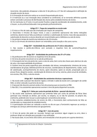 Regulamento Interno 2013-2017
recorrente, não podendo ultrapassar a data de 15 de julho ou o 3.º dia útil subsequente à definição da
situação escolar do aluno.
8- A renovação de matrícula realiza-se na escola frequentada pelo aluno.
9- A matrícula ou a sua renovação deve considerar-se condicional, só se tornando definitiva quando
estiver concluído o processo de distribuição dos alunos pelos estabelecimentos de ensino.
10- As matrículas no 1º ciclo e no pré-escolar ficarão a cargo do coordenador de estabelecimento, onde
o houver, ou do professor/educador mais graduado profissionalmente.
Artigo 27.º - Toque de campainha na escola sede
1- O início e o fim de cada aula são sinalizados por toques de campainha.
2- Decorridos 5 minutos do toque inicial, e caso o assistente operacional não tenha indicações
contrárias, deverá marcar falta ao professor e solicitar a substituição do mesmo. Caso não seja possível a
substituição do docente os alunos deverão ser encaminhados para a biblioteca ou sala do aluno.
3- Ao primeiro tempo da manhã essa tolerância é de 10 minutos.
4- Os 5 e 10 minutos de tolerância devem ser entendidos como exceção e não como norma.
Artigo 28.º - Assiduidade dos professores do 1º ciclo e educadores
1- Nas escolas e jardins-de-infância será assinado o respetivo livro de sumário/frequência
respetivamente.
Artigo 29.º - Assiduidade dos professores dos 2º e 3º ciclos
1- Os professores têm de assinar os respetivos livros de ponto.
2- Os livros de ponto encontram-se na sala de professores.
3- O transporte do livro de ponto de e para a sala de aulas, bem como das chaves para abertura da sala
de aula, é da responsabilidade do professor.
4- Existem livros de ponto específicos para atividades não letivas, nomeadamente: diretores de turma,
coordenadores de grupo, biblioteca/centro de recursos, coordenadores de departamento, clubes, aulas
de substituição, acompanhamento de alunos, apoio educativo, apoio ao estudo, preparação para as
provas finais, desporto escolar, coordenação de diretores de turma, tutorias, plano anual de atividades,
eco-escolas, PNL, PESS, e sala de estudo.
Artigo 30.º - Assiduidade dos assistentes técnicos e operacionais
1- Na escola sede o pessoal não docente regista a entrada e saída da escola com a passagem do cartão
SIGE, no leitor colocado na portaria da escola.
2- O pessoal não docente assinará ainda o livro de presença que se encontra no PBX.
3. Nas EB1 / JI os assistentes operacionais assinam o livro de ponto disponível na escola.
Artigo 31.º- Faltas por conta do período de férias – pessoal não docente
1- Na escola sede assistente operacional que pretenda faltar por conta do período de férias deve
participar essa intenção ao diretor, por escrito, na véspera, ou se não for possível, no próprio dia,
oralmente, podendo este recusar a autorização por conveniência de serviço.
2- Nos restantes estabelecimentos de ensino do AEA, o funcionário dará conhecimento da falta ao
coordenador ou responsável de estabelecimento.
3- A participação oral deve ser reduzida a escrito no dia em que o funcionário regressar ao serviço e
entregue aos serviços administrativos do agrupamento.
Artigo 32.º - Livro de ponto
1- O livro de ponto não pode ser rasurado. Sempre que acontecer algum engano ou erro, deve o
professor dirigir-se à direção para proceder à sua retificação.
2- Na escola sede, no ano letivo 2013-2014, será introduzido o livro de ponto em suporte eletrónico.

13

Agrupamento de Escolas de Abação - Guimarães

 