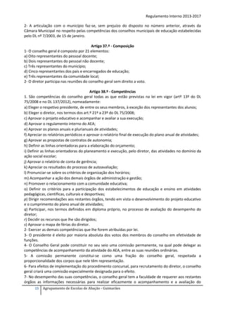 Regulamento Interno 2013-2017
2- A articulação com o município faz-se, sem prejuízo do disposto no número anterior, através da
Câmara Municipal no respeito pelas competências dos conselhos municipais de educação estabelecidas
pelo DL nº 7/2003, de 15 de janeiro.
Artigo 37.º - Composição
1- O conselho geral é composto por 21 elementos:
a) Oito representantes do pessoal docente;
b) Dois representantes do pessoal não docente;
c) Três representantes do município;
d) Cinco representantes dos pais e encarregados de educação;
e) Três representantes da comunidade local;
2- O diretor participa nas reuniões do conselho geral sem direito a voto.
Artigo 38.º - Competências
1. São competências do conselho geral todas as que estão previstas na lei em vigor (artº 13º do DL
75/2008 e no DL 137/2012), nomeadamente:
a) Eleger o respetivo presidente, de entre os seus membros, à exceção dos representantes dos alunos;
b) Eleger o diretor, nos termos dos art.º 21º a 23º do DL 75/2008;
c) Aprovar o projeto educativo e acompanhar e avaliar a sua execução;
d) Aprovar o regulamento interno do AEA;
e) Aprovar os planos anuais e plurianuais de atividades;
f) Apreciar os relatórios periódicos e aprovar o relatório final de execução do plano anual de atividades;
g) Aprovar as propostas de contratos de autonomia;
h) Definir as linhas orientadoras para a elaboração do orçamento;
i) Definir as linhas orientadoras do planeamento e execução, pelo diretor, das atividades no domínio da
ação social escolar;
j) Aprovar o relatório de conta de gerência;
k) Apreciar os resultados do processo de autoavaliação;
l) Pronunciar-se sobre os critérios de organização dos horários;
m) Acompanhar a ação dos demais órgãos de administração e gestão;
n) Promover o relacionamento com a comunidade educativa;
o) Definir os critérios para a participação dos estabelecimentos de educação e ensino em atividades
pedagógicas, científicas, culturais e desportivas;
p) Dirigir recomendações aos restantes órgãos, tendo em vista o desenvolvimento do projeto educativo
e o cumprimento do plano anual de atividades;
q) Participar, nos termos definidos em diploma próprio, no processo de avaliação do desempenho do
diretor;
r) Decidir os recursos que lhe são dirigidos;
s) Aprovar o mapa de férias do diretor.
2- Exercer as demais competências que lhe forem atribuídas por lei.
3- O presidente é eleito por maioria absoluta dos votos dos membros do conselho em efetividade de
funções.
4- O Conselho Geral pode constituir no seu seio uma comissão permanente, na qual pode delegar as
competências de acompanhamento da atividade do AEA, entre as suas reuniões ordinárias.
5- A comissão permanente constitui-se como uma fração do conselho geral, respeitada a
proporcionalidade dos corpos que nele têm representação.
6- Para efeitos de implementação do procedimento concursal, para recrutamento do diretor, o conselho
geral criará uma comissão especialmente designada para o efeito.
7- No desempenho das suas competências, o conselho geral tem a faculdade de requerer aos restantes
órgãos as informações necessárias para realizar eficazmente o acompanhamento e a avaliação do
15

Agrupamento de Escolas de Abação - Guimarães

 