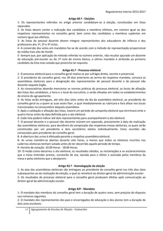 Regulamento Interno 2013-2017
Artigo 40.º - Eleições
1- Os representantes referidos no artigo anterior candidatam-se à eleição, constituídos em listas
separadas.
2- As listas devem conter a indicação dos candidatos a membros efetivos, em número igual ao dos
respetivos representantes no conselho geral, bem como dos candidatos a membros suplentes em
número igual aos efetivos.
3- As listas do pessoal docente devem integrar representantes dos educadores de infância e dos
professores dos 1º, 2º e 3º ciclos.
4- A conversão dos votos em mandatos faz-se de acordo com o método de representação proporcional
da média mais alta de Hondt.
5- Sempre que, por aplicação do método referido no número anterior, não resultar apurado um docente
da educação pré-escolar ou do 1º ciclo do ensino básico, o último mandato é atribuído ao primeiro
candidato da lista mais votada que preencha tal requisito.
Artigo 41.º - Processo eleitoral
1- O processo eleitoral para o conselho geral realiza-se por sufrágio direto, secreto e presencial.
2- O presidente do conselho geral, nos 30 dias anteriores ao termo do respetivo mandato, convoca as
assembleias eleitorais para a designação dos representantes do pessoal docente e do pessoal não
docente naquele órgão.
3- As convocatórias deverão mencionar as normas práticas do processo eleitoral, os locais de afixação
das listas dos candidatos, a hora e o local do escrutínio, e serão afixadas em todos os estabelecimentos
de ensino do agrupamento.
4- As listas serão entregues, até oito dias úteis antes do dia da assembleia eleitoral, ao presidente do
conselho geral ou a quem as suas vezes fizer, o qual imediatamente as rubricará e fará afixar nos locais
mencionados na convocatória daquela assembleia.
5. Após a validação e afixação das listas, haverá um período de campanha eleitoral que terminará vinte e
quatro horas antes da data definida para o ato eleitoral.
6- Cada lista poderá indicar até dois representantes para acompanharem o ato eleitoral.
7- O pessoal docente e o pessoal não docente reúnem em separado, previamente à data de realização
das assembleias eleitorais, para decidirem da composição das respetivas mesas eleitorais, as quais serão
constituídas por um presidente e dois secretários eleitos individualmente. Estas reuniões são
convocadas pelo presidente do conselho geral.
8- A abertura das urnas é efetuada perante a respetiva assembleia eleitoral.
8- As urnas mantêm-se abertas durante oito horas, a menos que todos os eleitores inscritos nos
cadernos eleitorais tenham votado antes de ter decorrido aquele período de tempo.
9- Horário de votação: 10.00 Horas - 18.00 Horas.
10- O modo como decorreu o ato eleitoral, os resultados obtidos, as reclamações e os esclarecimentos
que a mesa entender prestar, constarão de ata, lavrada para o efeito e assinada pelos membros da
mesa e pelos eleitores que o desejarem.
Artigo 42.º - Homologação da eleição
1- As atas das assembleias eleitorais são entregues ao presidente do conselho geral nos três dias úteis
subsequentes ao da realização da eleição, o qual as remeterá ao diretor-geral da administração escolar.
2- Os resultados do processo eleitoral para o conselho geral produzem efeitos após comunicação ao
diretor-geral da administração escolar.
Artigo 43º - Mandato
1- O mandato dos membros do conselho geral tem a duração de quatro anos, sem prejuízo do disposto
nos números seguintes.
2- O mandato dos representantes dos pais e encarregados de educação e dos alunos tem a duração de
dois anos escolares.
17

Agrupamento de Escolas de Abação - Guimarães

 
