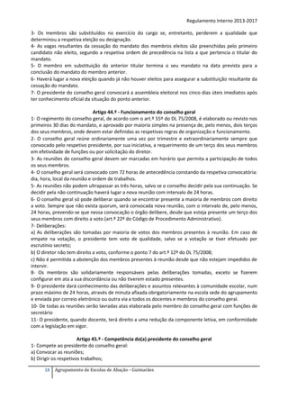 Regulamento Interno 2013-2017
3- Os membros são substituídos no exercício do cargo se, entretanto, perderem a qualidade que
determinou a respetiva eleição ou designação.
4- As vagas resultantes da cessação do mandato dos membros eleitos são preenchidas pelo primeiro
candidato não eleito, segundo a respetiva ordem de precedência na lista a que pertencia o titular do
mandato.
5- O membro em substituição do anterior titular termina o seu mandato na data prevista para a
conclusão do mandato do membro anterior.
6- Haverá lugar a nova eleição quando já não houver eleitos para assegurar a substituição resultante da
cessação do mandato.
7- O presidente do conselho geral convocará a assembleia eleitoral nos cinco dias úteis imediatos após
ter conhecimento oficial da situação do ponto anterior.
Artigo 44.º - Funcionamento do conselho geral
1- O regimento do conselho geral, de acordo com o art.º 55º do DL 75/2008, é elaborado ou revisto nos
primeiros 30 dias do mandato, e aprovado por maioria simples na presença de, pelo menos, dois terços
dos seus membros, onde devem estar definidas as respetivas regras de organização e funcionamento.
2- O conselho geral reúne ordinariamente uma vez por trimestre e extraordinariamente sempre que
convocado pelo respetivo presidente, por sua iniciativa, a requerimento de um terço dos seus membros
em efetividade de funções ou por solicitação do diretor.
3- As reuniões do conselho geral devem ser marcadas em horário que permita a participação de todos
os seus membros.
4- O conselho geral será convocado com 72 horas de antecedência constando da respetiva convocatória:
dia, hora, local da reunião e ordem de trabalhos.
5- As reuniões não podem ultrapassar as três horas, salvo se o conselho decidir pela sua continuação. Se
decidir pela não continuação haverá lugar a nova reunião com intervalo de 24 horas.
6- O conselho geral só pode deliberar quando se encontrar presente a maioria de membros com direito
a voto. Sempre que não exista quorum, será convocada nova reunião, com o intervalo de, pelo menos,
24 horas, prevendo-se que nessa convocação o órgão delibere, desde que esteja presente um terço dos
seus membros com direito a voto (art.º 22º do Código de Procedimento Administrativo).
7- Deliberações:
a) As deliberações são tomadas por maioria de votos dos membros presentes à reunião. Em caso de
empate na votação, o presidente tem voto de qualidade, salvo se a votação se tiver efetuado por
escrutínio secreto;
b) O diretor não tem direito a voto, conforme o ponto 7 do art.º 12º do DL 75/2008;
c) Não é permitida a abstenção dos membros presentes à reunião desde que não estejam impedidos de
intervir.
8- Os membros são solidariamente responsáveis pelas deliberações tomadas, exceto se fizerem
configurar em ata a sua discordância ou não tiverem estado presentes.
9- O presidente dará conhecimento das deliberações e assuntos relevantes à comunidade escolar, num
prazo máximo de 24 horas, através de minuta afixada obrigatoriamente na escola sede do agrupamento
e enviada por correio eletrónico ou outra via a todos os docentes e membros do conselho geral.
10- De todas as reuniões serão lavradas atas elaborada pelo membro do conselho geral com funções de
secretário
11- O presidente, quando docente, terá direito a uma redução da componente letiva, em conformidade
com a legislação em vigor.
Artigo 45.º - Competência do(a) presidente do conselho geral
1- Compete ao presidente do conselho geral:
a) Convocar as reuniões;
b) Dirigir os respetivos trabalhos;
18

Agrupamento de Escolas de Abação - Guimarães

 