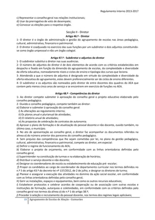 Regulamento Interno 2013-2017
c) Representar o conselho geral nas relações institucionais;
d) Usar da prerrogativa de voto de desempate;
e) Convocar as eleições para o respetivo órgão.

Secção II - Diretor
Artigo 46.º - Diretor
1- O diretor é o órgão de administração e gestão do agrupamento de escolas nas áreas pedagógica,
cultural, administrativa, financeira e patrimonial.
2- O diretor é coadjuvado no exercício das suas funções por um subdiretor e dois adjuntos constituindose como órgão unipessoal e não um órgão colegial.
Artigo 47.º - Subdiretor e adjuntos do diretor
1- O subdiretor substitui o diretor nas suas ausências.
2- O número de adjuntos do diretor é de dois elementos de acordo com os critérios estabelecidos em
despacho e fixado em função da dimensão do agrupamento de escolas, da complexidade e diversidade
da oferta educativa, nomeadamente níveis e ciclos de ensino e tipologia dos cursos que leciona.
3- Atendendo a que o número de adjuntos é designado em virtude da complexidade e diversidade da
oferta educativa do agrupamento, estes devem preferencialmente ser de ciclos de ensino diferentes.
4- O subdiretor e os adjuntos são nomeados pelo diretor de entre docentes dos quadros do AEA que
contem pelo menos cinco anos de serviço e se encontrem em exercício de funções no AEA.
Artigo 48.º - Competências do diretor
1- Ao diretor compete submeter à aprovação do conselho geral o projeto educativo elaborado pelo
conselho pedagógico.
2- Ouvido o conselho pedagógico, compete também ao diretor:
a) Elaborar e submeter à aprovação do conselho geral:
i) As alterações ao regulamento interno;
ii) Os planos anual e plurianual de atividades;
iii) O relatório anual de atividades;
iv) As propostas de celebração de contratos de autonomia.
b) Aprovar o plano de formação e de atualização do pessoal docente e não docente, ouvido também, no
último caso, o município.
3- No ato de apresentação ao conselho geral, o diretor faz acompanhar os documentos referidos na
alínea a) do número anterior dos pareceres do conselho pedagógico.
4- Sem prejuízo das competências que lhe sejam cometidas por lei, no plano da gestão pedagógica,
cultural, administrativa, financeira e patrimonial, compete ao diretor, em especial:
a) Definir o regime de funcionamento do AEA;
b) Elaborar o projeto de orçamento, em conformidade com as linhas orientadoras definidas pelo
conselho geral;
c) Superintender na constituição de turmas e na elaboração de horários;
d) Distribuir o serviço docente e não docente;
e) Designar os coordenadores de escola ou estabelecimento de educação pré -escolar;
f) Propor os candidatos ao cargo de coordenador de departamento curricular nos termos definidos no
n.º 5 do artigo 43.º do decreto-lei nº 137/2012, de 2 de julho, e designar os diretores de turma;
g) Planear e assegurar a execução das atividades no domínio da ação social escolar, em conformidade
com as linhas orientadoras definidas pelo conselho geral;
h) Gerir as instalações, espaços e equipamentos, bem como os outros recursos educativos;
i) Estabelecer protocolos e celebrar acordos de cooperação ou de associação com outras escolas e
instituições de formação, autarquias e coletividades, em conformidade com os critérios definidos pelo
conselho geral nos termos da alínea o) do n.º 1 do artigo 38.º;
j) Proceder à seleção e recrutamento do pessoal docente, nos termos dos regimes legais aplicáveis;
19

Agrupamento de Escolas de Abação - Guimarães

 
