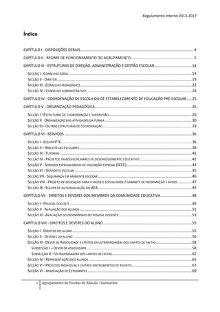 Regulamento Interno 2013-2017

Índice
CAPÍTULO I - DISPOSIÇÕES GERAIS…………………………………………………………………………………………………………. 4
CAPÍTULO II - REGIME DE FUNCIONAMENTO DO AGRUPAMENTO.............................................................. 5
CAPÍTULO III - ESTRUTURAS DE DIREÇÃO, ADMINISTRAÇÃO E GESTÃO ESCOLAR..................................... 14
SECÇÃO I - CONSELHO GERAL......................................................................................................................... 14
SECÇÃO II - DIRETOR .................................................................................................................................... 19
SECÇÃO III - CONSELHO PEDAGÓGICO ............................................................................................................. 22
SECÇÃO IV - CONSELHO ADMINISTRATIVO ....................................................................................................... 24
CAPÍTULO IV - COORDENAÇÃO DE ESCOLA OU DE ESTABELECIMENTO DE EDUCAÇÃO PRÉ-ESCOLAR ..... 25
CAPÍTULO V - ORGANIZAÇÃO PEDAGÓGICA............................................................................................... 26
SECÇÃO I - ESTRUTURAS DE COORDENAÇÃO E SUPERVISÃO ................................................................................. 26
SECÇÃO II - ORGANIZAÇÃO DAS ATIVIDADES DA TURMA ..................................................................................... 30
SECÇÃO III - OUTRAS ESTRUTURAS DE COORDENAÇÃO ....................................................................................... 33
CAPÍTULO VI - SERVIÇOS ............................................................................................................................. 36
SECÇÃO I - EQUIPA PTE ................................................................................................................................ 36
SECÇÃO II – BIBLIOTECAS ESCOLARES .............................................................................................................. 38
SECÇÃO III - TUTORIAS ................................................................................................................................. 41
SECÇÃO IV - PROJETOS TRANSDISCIPLINARES DE DESENVOLVIMENTO EDUCATIVO ................................................... 42
SECÇÃO V - SERVIÇOS ESPECIALIZADOS DE EDUCAÇÃO ESPECIAL (SEEE) ................................................................ 43
SECÇÃO VI - DESPORTO ESCOLAR ................................................................................................................... 45
SECÇÃO VII - SEGURANÇA EM AMBIENTE ESCOLAR ............................................................................................ 46
SECÇÃO VIII - PROJETO DE EDUCAÇÃO PARA A SAÚDE E SEXUALIDADE / GABINETE DE INFORMAÇÃO E APOIO ............. 47
SECÇÃO IX - EQUIPA DE AUTOAVALIAÇÃO DO AEA ............................................................................................ 47
CAPÍTULO VII - DIREITOS E DEVERES DOS MEMBROS DA COMUNIDADE EDUCATIVA............................... 48
SECÇÃO I - PESSOAL DOCENTE ....................................................................................................................... 49
SECÇÃO II - AVALIAÇÃO DOS ALUNOS .............................................................................................................. 51
SECÇÃO III - AVALIAÇÃO DO DESEMPENHO DO PESSOAL DOCENTE........................................................................ 53
CAPÍTULO VIII - DIREITOS E DEVERES DO ALUNO ....................................................................................... 55
SECÇÃO I - DIREITOS DO ALUNO ..................................................................................................................... 55
SECÇÃO II - DEVERES DO ALUNO .................................................................................................................... 56
SECÇÃO III - DEVER DE ASSIDUIDADE E EFEITOS DA ULTRAPASSAGEM DOS LIMITES DE FALTAS ................................... 58
SUBSECÇÃO I – DEVER DE ASSIDUIDADE ....................................................................................................... 58
SUBSECÇÃO II – ULTRAPASSAGEM DOS LIMITES DE FALTAS .............................................................................. 62
SECÇÃO IV - REPRESENTAÇÃO DOS ALUNOS ..................................................................................................... 65
SECÇÃO V – PROCESSO INDIVIDUAL E OUTROS INSTRUMENTOS DE REGISTO........................................................... 67
SECÇÃO VI - ASSOCIAÇÃO DE ESTUDANTES ...................................................................................................... 69
2

Agrupamento de Escolas de Abação - Guimarães

 